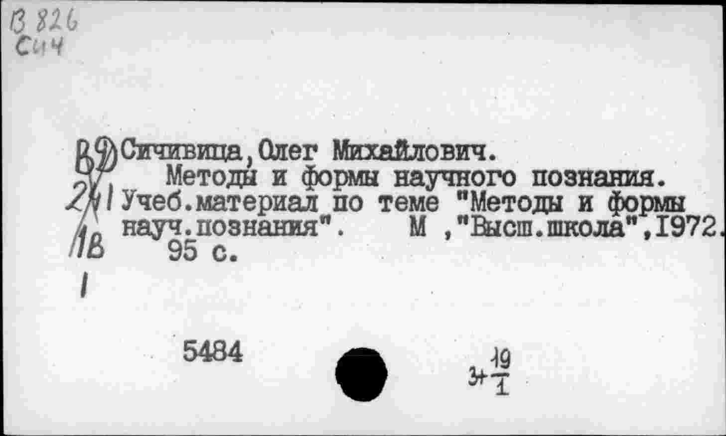 ﻿вш
СпЧ
к^Сичивица,Олег Михайлович.
Яг Метода и формы научного познания.
Учеб.материал по теме "Метода и формы науч.познания". М ,"Высш.школа", 1972
5484
